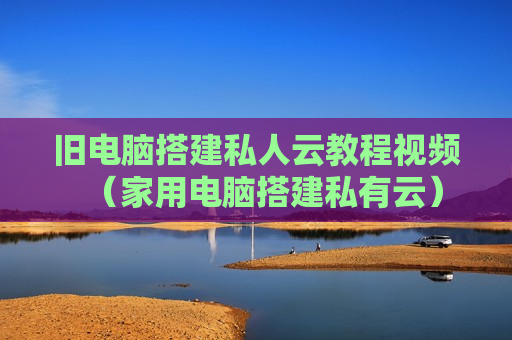 旧电脑搭建私人云教程视频（家用电脑搭建私有云）