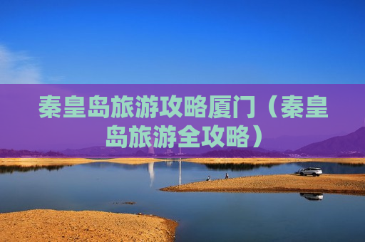 秦皇岛旅游攻略厦门（秦皇岛旅游全攻略）
