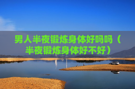 男人半夜锻炼身体好吗吗（半夜锻炼身体好不好）