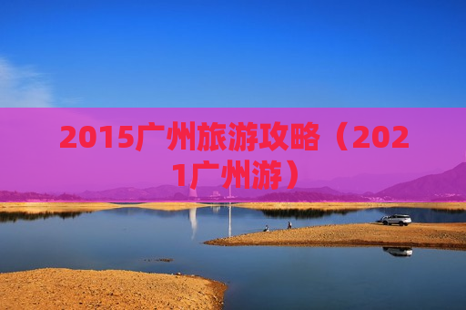 2015广州旅游攻略（2021广州游）
