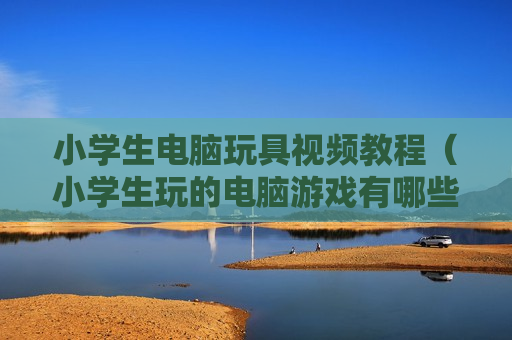 小学生电脑玩具视频教程（小学生玩的电脑游戏有哪些）