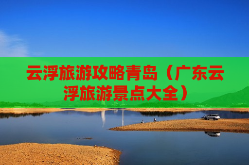 云浮旅游攻略青岛（广东云浮旅游景点大全）