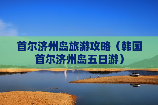 首尔济州岛旅游攻略（韩国首尔济州岛五日游）