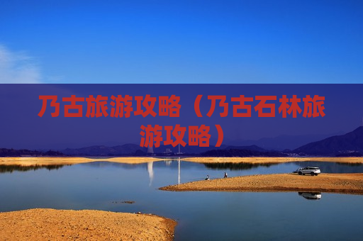 乃古旅游攻略（乃古石林旅游攻略）