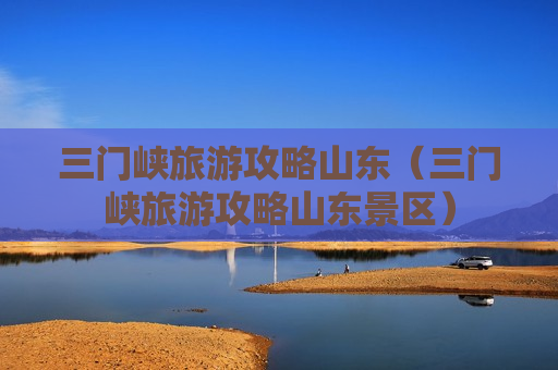 三门峡旅游攻略山东（三门峡旅游攻略山东景区）