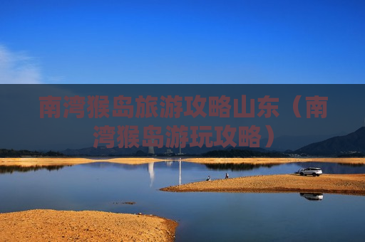 南湾猴岛旅游攻略山东（南湾猴岛游玩攻略）