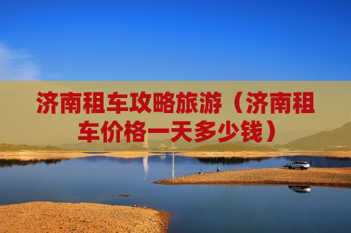 济南租车攻略旅游（济南租车价格一天多少钱）