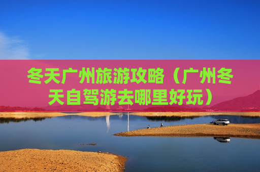冬天广州旅游攻略（广州冬天自驾游去哪里好玩）