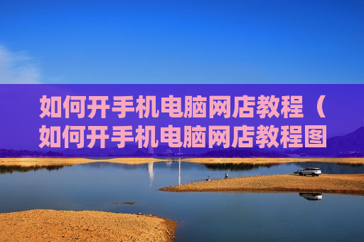 如何开手机电脑网店教程（如何开手机电脑网店教程图片）