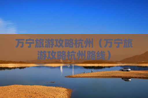 万宁旅游攻略杭州（万宁旅游攻略杭州路线）