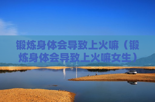 锻炼身体会导致上火嘛（锻炼身体会导致上火嘛女生）