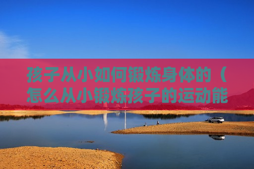 孩子从小如何锻炼身体的（怎么从小锻炼孩子的运动能力）