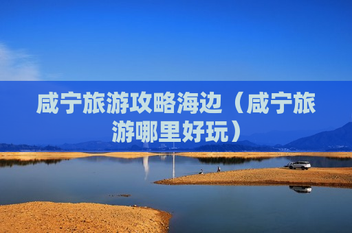 咸宁旅游攻略海边（咸宁旅游哪里好玩）