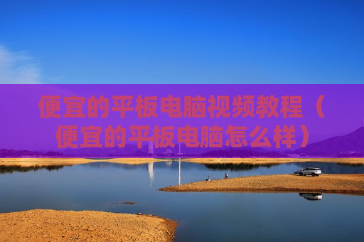 便宜的平板电脑视频教程（便宜的平板电脑怎么样）