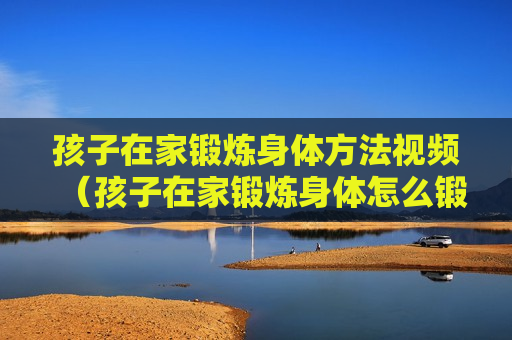 孩子在家锻炼身体方法视频（孩子在家锻炼身体怎么锻炼）
