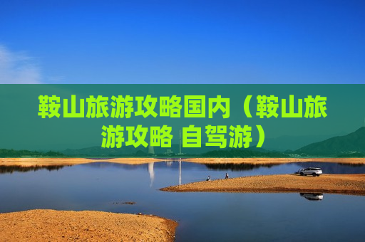 鞍山旅游攻略国内（鞍山旅游攻略 自驾游）