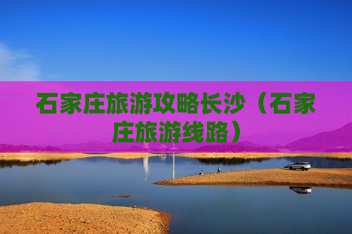 石家庄旅游攻略长沙（石家庄旅游线路）