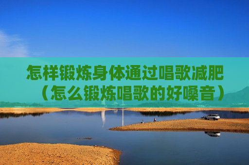 怎样锻炼身体通过唱歌减肥（怎么锻炼唱歌的好嗓音）