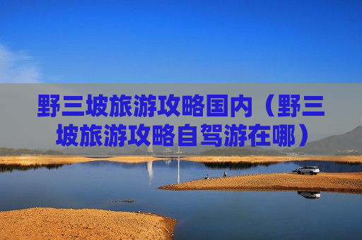 野三坡旅游攻略国内（野三坡旅游攻略自驾游在哪）