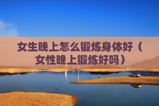 女生晚上怎么锻炼身体好（女性晚上锻炼好吗）