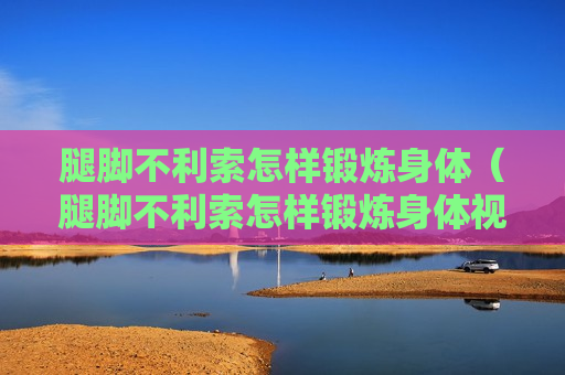 腿脚不利索怎样锻炼身体（腿脚不利索怎样锻炼身体视频教程）
