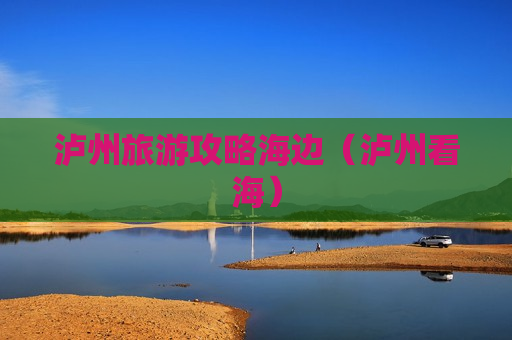 泸州旅游攻略海边（泸州看海）