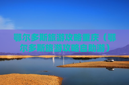 鄂尔多斯旅游攻略重庆（鄂尔多斯旅游攻略自助游）