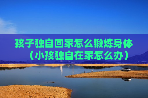 孩子独自回家怎么锻炼身体（小孩独自在家怎么办）