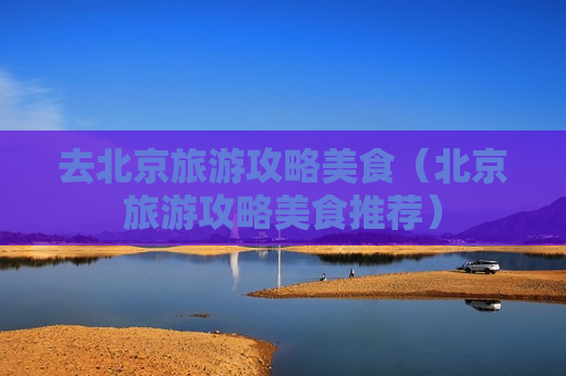 去北京旅游攻略美食（北京旅游攻略美食推荐）