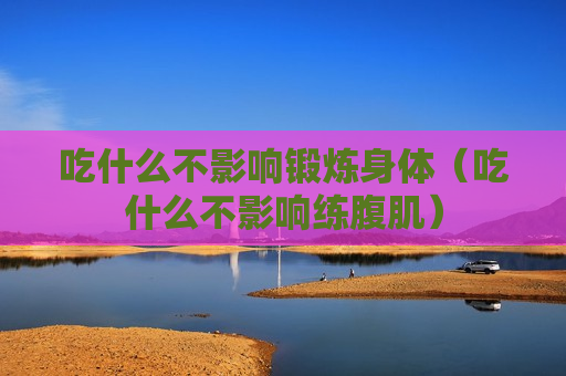吃什么不影响锻炼身体（吃什么不影响练腹肌）