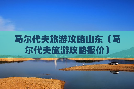 马尔代夫旅游攻略山东（马尔代夫旅游攻略报价）