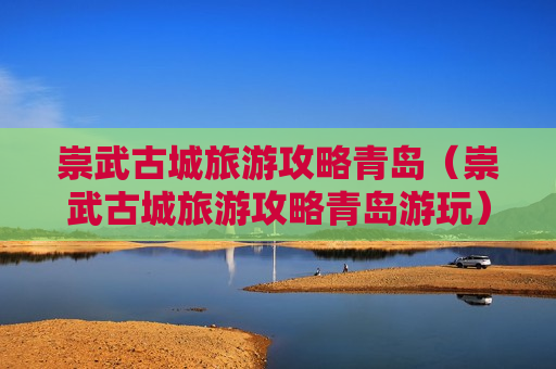 崇武古城旅游攻略青岛（崇武古城旅游攻略青岛游玩）