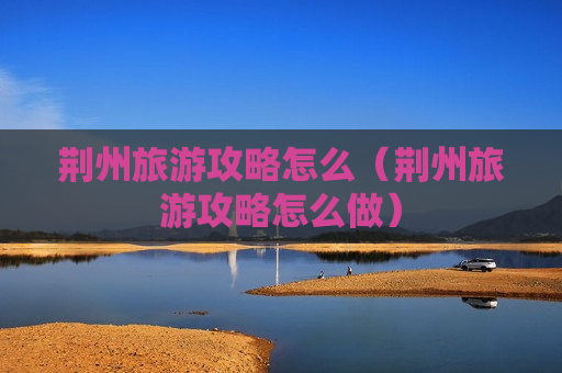 荆州旅游攻略怎么（荆州旅游攻略怎么做）
