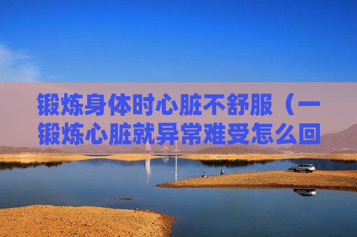 锻炼身体时心脏不舒服（一锻炼心脏就异常难受怎么回事）