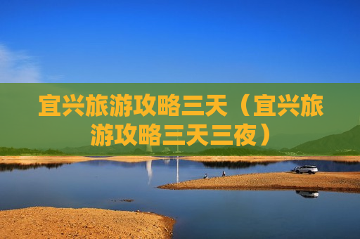 宜兴旅游攻略三天（宜兴旅游攻略三天三夜）