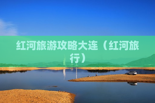 红河旅游攻略大连（红河旅行）