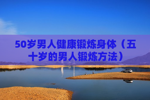 50岁男人健康锻炼身体（五十岁的男人锻炼方法）
