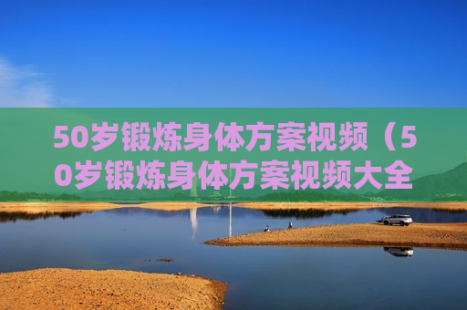 50岁锻炼身体方案视频（50岁锻炼身体方案视频大全）