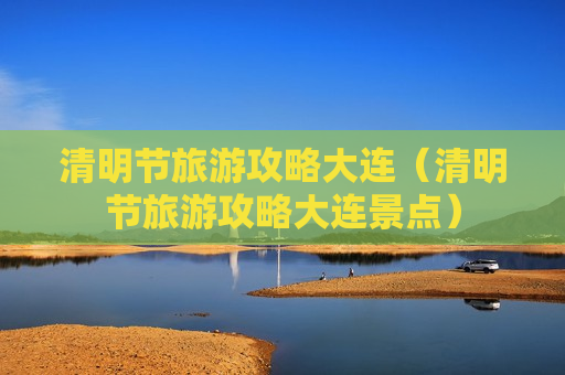 清明节旅游攻略大连（清明节旅游攻略大连景点）