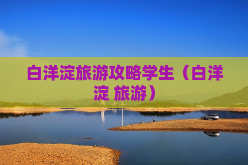白洋淀旅游攻略学生（白洋淀 旅游）