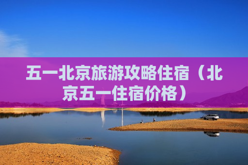 五一北京旅游攻略住宿（北京五一住宿价格）
