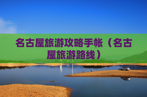 名古屋旅游攻略手帐（名古屋旅游路线）