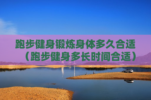跑步健身锻炼身体多久合适（跑步健身多长时间合适）