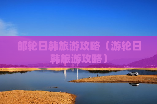 邮轮日韩旅游攻略（游轮日韩旅游攻略）