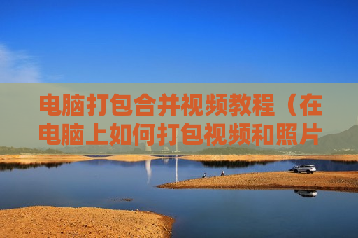 电脑打包合并视频教程（在电脑上如何打包视频和照片）