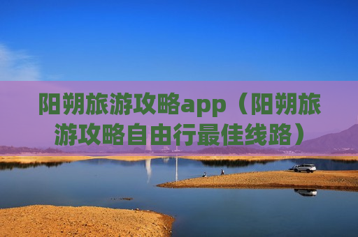 阳朔旅游攻略app（阳朔旅游攻略自由行最佳线路）