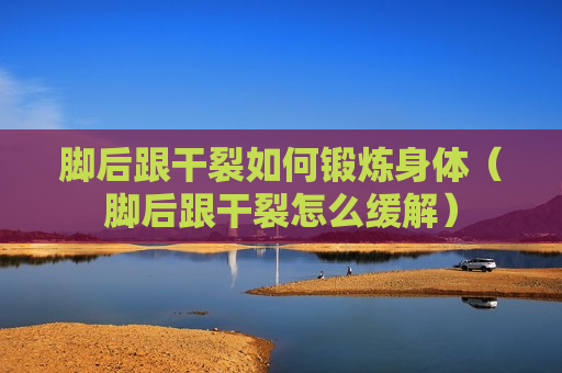 脚后跟干裂如何锻炼身体（脚后跟干裂怎么缓解）