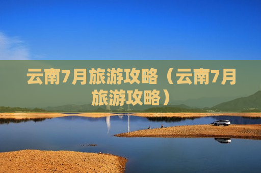 云南7月旅游攻略（云南7月旅游攻略）