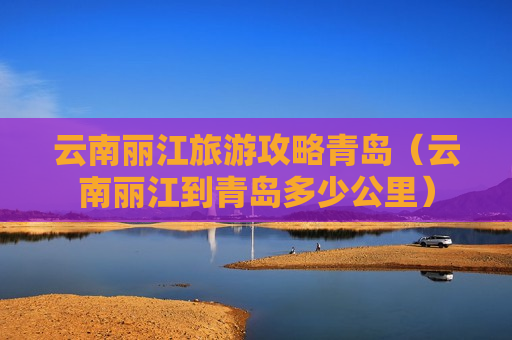 云南丽江旅游攻略青岛（云南丽江到青岛多少公里）