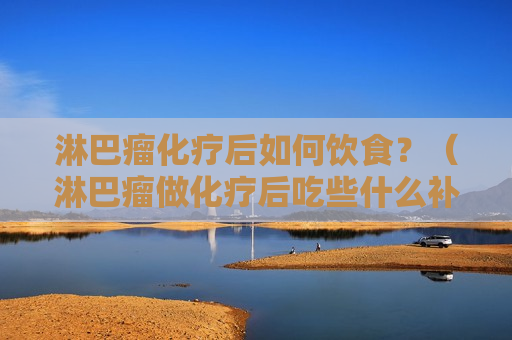 淋巴瘤化疗后如何饮食？（淋巴瘤做化疗后吃些什么补充营养比较好）